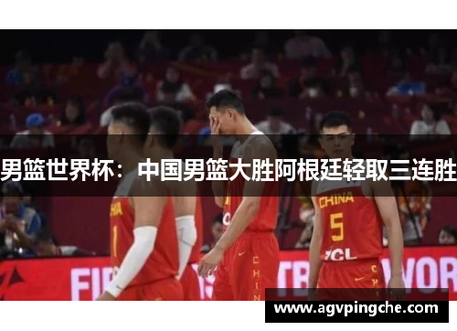 男篮世界杯：中国男篮大胜阿根廷轻取三连胜